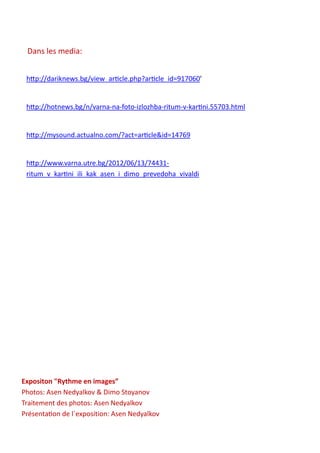 Dans les media:
http://dariknews.bg/view_article.php?article_id=917060’
http://hotnews.bg/n/varna-na-foto-izlozhba-ritum-v-kartini.55703.html
http://mysound.actualno.com/?act=article&id=14769
http://www.varna.utre.bg/2012/06/13/74431-
ritum_v_kartini_ili_kak_asen_i_dimo_prevedoha_vivaldi
Expositon "Rythme en images”
Photos: Asen Nedyalkov & Dimo Stoyanov
Traitement des photos: Asen Nedyalkov
Présentation de l`exposition: Asen Nedyalkov
 