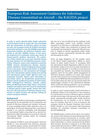 1www.eurosurveillance.org
Perspectives
European Risk Assessment Guidance for Infectious
Diseases transmitted on Aircraft – the RAGIDA project
K Leitmeyer (katrin.leitmeyer@ecdc.europa.eu)1
1.	 European Centre for Disease Prevention and Control (ECDC), Stockholm, Sweden
Citation style for this article:
Leitmeyer K. European Risk Assessment Guidance for Infectious Diseases transmitted on Aircraft – the RAGIDA project. Euro Surveill. 2011;16(16):pii=19845.
Available online: http://www.eurosurveillance.org/ViewArticle.aspx?ArticleId=19845
Article published on 21 April 2011
In order to assist national public health authorities
in the European Union to assess the risks associated
with the transmission of infectious agents on board
aircrafts, the European Centre for Disease Prevention
and Control initiated in 2007 the RAGIDA project (Risk
Assessment Guidance for Infectious Diseases trans-
mitted on Aircraft). RAGIDA consists of two parts:
the production of a systematic review and a series of
disease-specific guidance documents. The system-
atic review covered over 3,700 peer-reviewed articles
and grey literature for the following diseases: tuber-
culosis, influenza, severe acute respiratory syndrome
(SARS), invasive meningococcal disease, measles,
rubella, diphtheria, Ebola and Marburg haemorrhagic
fevers, Lassa fever, smallpox and anthrax. In addition,
general guidelines on risk assessment and manage-
ment from international aviation boards and national
and international public health agencies were sys-
tematically searched. Experts were interviewed on
case-based events by standardised questionnaires.
Disease-specific guidance documents on tuberculosis,
SARS, meningococcal infections, measles, rubella,
Ebola and Marburg haemorrhagic fevers, Lassa fever,
smallpox and anthrax were the result of consultations
of disease-specific expert panels. Factors that influ-
ence the risk assessment of infectious disease trans-
mission on board aircrafts and decision making for
contact tracing are outlined.
Background
With increasing numbers of passengers travelling inter-
nationally by air the potential risk of introduction and
spread of infectious diseases by travellers increases.
In 2009, the global airport traffic reported 4.796 x 109
passengers arriving and departing from 1,354 airports
located in 171 countries worldwide, with passengers
on international flights accounting for 42 percent [1].
Almost 800 million passengers are carried on national/
international flights annually within the European
Union (EU) alone [2].
The outbreak of SARS in 2003 and pandemic influenza
A(H1N1) in 2009 illustrated how infectious diseases
can suddenly appear, spread, and threaten the health,
economy and social lives of citizens even in countries
that are not or not yet affected by the epidemic itself.
When passengers and/or crew members become
exposed to an infectious or potentially infectious per-
son during a flight, early recognition of disease and
coordinated risk assessment among the affected coun-
tries is needed to initiate appropriate public health
response without unnecessarily alarming the public
and disrupting air traffic.
There are legal obligations for the member states
of the World Health Organization (WHO) to report
events of public health concern in accordance with
the International Health Regulations (IHR) [3] and for
the Member States of the EU to provide information to
the Community Network in accordance to the Decision
No 2119/98/EC [4]. However, very limited international
guidance exists for the public health management of
infectious diseases related to air travel, both aboard
aircrafts and at airports [5]. Existing international guid-
ance, e.g. the WHO international guidelines for the con-
trol of tuberculosis [6], does not necessarily reflect the
epidemiologic situation in the individual EU Member
States, while the national guidelines, e.g. for meningo-
coccal diseases [7], are frequently inconsistent.
In order to assist national public health authorities in
EU Member States in the evaluation of risks related to
the transmission of various infectious agents on board
aircrafts and to help in the decision on the most appro-
priate, operationally possible public health measures
for containment, e.g. on whether or not to contact-
trace air travellers and crew in case of exposure, the
European Centre for Disease Prevention and Control
(ECDC) initiated in 2007 the project Risk Assessment
Guidance for Infectious Diseases transmitted on
Aircraft (RAGIDA) [8].
The RAGIDA project consists of two parts: (i) a system-
atic review of the literature of documented past events
of infectious disease transmission on aircrafts, guid-
ance documents and expert interviews assessing case-
based information on events (produced by the Robert
Koch Institute, Germany in response to an ECDC open
call for tender OJ/2007/06/20- PROC/2007/009) [8], and
(ii) a series of disease-specific guidance documents
 
