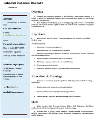 Mahmoud Mohamed Mostafa
Accountant
Objective
 Seeking a Challenging position in Accounting, Finance field, leading to a
career in which my analytical, creative and communication skills can be further
developed and applied.
 I am highly motivated and goal-oriented young professional committed to
pursuing a long term career, highly skilled and able to work on almost every task
I am asked to do.
Experience
 Accountant in Cairo Poultry Company (Americana Group) From APRIL
2016 till now.
Job Description:-
1. Recording in the accounting books.
2. Preparing in the trail balance (monthly & yearly).
3. Sharing in preparing the financial statements (balance sheet, income statement
and cash flows statement).
4. Responsible for fixed assets in the tax examination.
5. Sharing in preparing statement of financial Position.
6. Preparing accounting reports.
7. Sharing in preparing monthly closing entry and monthly report.
Education & Trainings
 Bachelor of Commerce, English department 2015 - Asyut University Accounting
Department.
 Dealing with oracle accounting software (excellent)
 Dealing with decision support system (dss) (excellent)
 Dealing with MS programs (excel-word-power point) (excellent)
Skills
 High energy, High Communications Skills, Self Motivated, Confident,
professional with an infectious enthusiasm for technology.
 Able to work in group, under pressure, manage stress, teaching others,
helpful, creative and calm, Ability to meet deadlines successfully maintaining the
quality of work.
ADRESS:-
151 thalthene st .al omrania.
Giza
Cell: 01148344797
E-mail:
mido92ambm@gmail.com
________________
Personal information:-
Date of birth: 21/07/1993
Nationality: Egyptian
Military Status: Exempted
________________
•Spoken Languages:-
Arabic-Degree : Mother
Language.
English-Degree: Excellent
command of spoken and
written.
Reference:-
Available upon request
 