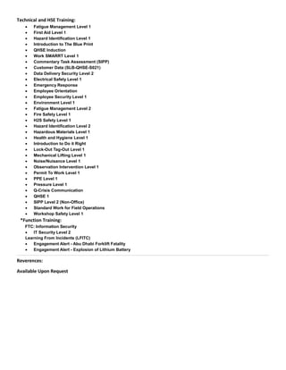 Technical and HSE Training:
 Fatigue Management Level 1
 First Aid Level 1
 Hazard Identification Level 1
 Introduction to The Blue Print
 QHSE Induction
 Work SMARRT Level 1
 Commentary Task Assessment (SIPP)
 Customer Data (SLB-QHSE-S021)
 Data Delivery Security Level 2
 Electrical Safety Level 1
 Emergency Response
 Employee Orientation
 Employee Security Level 1
 Environment Level 1
 Fatigue Management Level 2
 Fire Safety Level 1
 H2S Safety Level 1
 Hazard Identification Level 2
 Hazardous Materials Level 1
 Health and Hygiene Level 1
 Introduction to Do it Right
 Lock-Out Tag-Out Level 1
 Mechanical Lifting Level 1
 Noise/Nuisance Level 1
 Observation Intervention Level 1
 Permit To Work Level 1
 PPE Level 1
 Pressure Level 1
 Q-Crisis Communication
 QHSE 1
 SIPP Level 2 (Non-Office)
 Standard Work for Field Operations
 Workshop Safety Level 1
*Function Training:
FTC: Information Security
 IT Security Level 2
Learning From Incidents (LFITC)
 Engagement Alert - Abu Dhabi Forklift Fatality
 Engagement Alert - Explosion of Lithium Battery
Reverences:
Available Upon Request
 