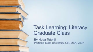 Task Learning: Literacy
Graduate Class
By Huda Totonji
Portland State University, OR, USA, 2007
 