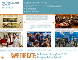 In April of 2015, MetroSquash hosted its first Junior Silver
Championships at the MetroSquash Center. Over 140 juniors
competed, including NUSEA partner programs from Minneapolis,
Cleveland, and Detroit.
A year of successful events:
•	 Aux Board Fall Social Event
•	 The Gala Cup
•	 The MetroSquash Ball
•	 The Windy City Open
•	 Junior Silver Championships
•	 World Doubles Squash Championships
•	 Aux Board Spring Bocce Ball Event
METROSQUASH
EVENTS
2014-2015
8
Above: Guests mingle at the MetroSquash Ball at Bridgeport Arts Center
in October. Below: MetroSquash students with Mark Walter from
Guggenheim, and Windy City Open Champions and Finalists Nicol David,
Raneem El-Wilily, Nick Matthew and Mohamad ElShorbagy.
Above: Mixed Doubles professionals compete at Onwentsia Club on
Saturday, May 7. Below: Team Racquet Club players Fredrik Nielsen and
Chip von Weise with Team Onwentsia player Stephen Fletcher at the
University Club of Chicago.
The 2015 Windy City Open presented by Guggenheim and
EquiTrust was hosted by the University Club. The top 20 men
and women from around the world competed in a week-long
tournament which benefited the MetroSquash program.
In November 2014, MetroSquash hosted its Inaugural Gala
Cup Tournament at the University Club. With five teams of
eight supporters of MetroSquash, the competition was fierce.
Congratulations Team Onwentsia, the Tournament Champions!
In November, the 2014 MetroSquash Ball was held at the
Bridgeport Art Center. Special thanks to committee co-chairs
Tom Demery and Russell Kohn who ensured the event’s
success.
In May, MetroSquash was the beneficiary of the World
Squash Doubles Championships presented by JP Morgan and
Trunk Club. The event, hosted by US Squash and Onwentsia
Club, included matches at the University Club of Chicago,
Racquet Club of Chicago, the Winter Club, and MetroSquash.
TheMetroSquashBall,FridayOctober16,2015
TheBridgeportArtCenterSkylineLoftSAVETHEDATE:
Below: Family members watching an intense junior match at the new Center.
 