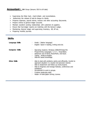 Accountant : NBK Group (January 2015 to till date)
 Supervising the Petty Cash , Cash & Bank and reconciliations.
 Authorizing the release of cash & cheque to clients.
 Prepares expenses, payroll entries, invoices and other accounting Documents.
 Prepare entries to general ledger accounts.
 Maintain excellent working relationships with customers & suppliers.
 Ensure that Sub ledger reports are matching with the General Ledger.
 Maintaining General ledger and supervising Inventory, AR, AP etc.
 Preparing monthly journals.
Skills
Language Skills 

Arabic ( Native language)
English: Good in reading, writing and oral.
Computer Skills 



Operating Systems: Windows 2000/XP/Vista/7/8.
Programming Languages: C, C++, Visual Basic.
Advanced use of Word, PowerPoint, and Excel.
Typing: Arabic & English.
 Internet based knowledge.
Other Skills  Able to deal with problems calmly and efficiently. Careful to
approach situation in a neutral non-personal manner.


Able to Implement and follow-up small projects.
Able to Organise and manage festivals, conferences and
exhibitions.



Accustomed to work in groups.
Creative leadership skills.
Holder of Valid Qatari Driving License.
 