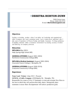 DESETRA HORTON-DUNN
7828 Cotton Lane
Phone: (662) 420-5755
E-mail: dhortondunn@gmail.com
Objectives
Seeking a rewarding position where I can utilize my Leadership and organizational
skills to maintain and reach production goals. I am a results-driven individual with 5
plus years of experience in Process Testing and Quality Assurance. To bring proficiency
in handling materials within a warehouse environment by ensuring accuracy of orders
and following set company protocols.
Education
DIPLOMA (May 2001)
Holly Springs High School (MS)
GENERAL STUDIES (August 2001-2003)
Northwest Community College (MS)
DIPLOMA, Medical Assistant (August 2003-2004)
Concorde Career College / Memphis, TN
GENERAL STUDIES (August 2008-2010)
Coahoma Community College (MS)
Experience
Team Lead / Trainer (June 2012 – Present)
GENCO, A FedEx Company (4500 Quality Dr. / Memphis, TN)
Responsible for a team of 10 to 15 Teammates to train and orientate New Hires to
the area in which they will perform their daily duties. Strategically place
teammates in areas where the department will achieve production goals.
 