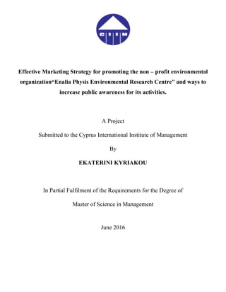 Effective Marketing Strategy for promoting the non – profit environmental
organization“Enalia Physis Environmental Research Centre” and ways to
increase public awareness for its activities.
A Project
Submitted to the Cyprus International Institute of Management
By
EKATERINI KYRIAKOU
In Partial Fulfilment of the Requirements for the Degree of
Master of Science in Management
June 2016
 