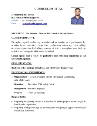 CURRICULUM VITAE
JOB SEEKING : Site Engineer / Electrical Q.S / Electrical Design Engineer
CAREER OBJECTIVE:
To explore myself, realize my potential and to develop as a professional by
working in an innovative, competitive, performance enhancing, value adding
environment provided by leading corporate of hi-tech atmosphere were both my
technical and managerial skills could be utilized.
Career spans over 3 years of qualitative and enriching experience as an
Electrical Engineer.
QUALIFICATIONS:
BachelorofTechnology (Electricaland Electronics Engineering)
PROFESSIONALEXPERIENCE:
1. Organisation : Golden Twillight Electro Mechanical Contracting,
Abu Dhabi-UAE.
Duration : December 2014 to July 2016
Designation : Electrical Engineer
Projects : Villas & Buildings.
Responsibilities:
 Preparing the quantity survey & estimation for tender projects as well as job in
hand for site requirement.
 Preparing of shop drawings as per standards and getting it approve from local
distribution authorities.
Mohammed Asif Pasha
B. Tech.(ElectricalEngineer)
Mobile : 054-4731306 ; 050-8532463
Email : asifpasha034@gmail.com
 