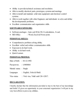  Ability to provide technical assistance and resolution.
 Able to modify electrical parts, prototypes, systems and meetings.
 Able to install and maintain solid state equipment and electrical control
systems.
 Able to work together with other Engineers and individuals to solve and define
the developmental problems.
 Excellent communication and organization skills.
SOFTWARE EXPOSURE:
 Software packages : Auto cad 2D & 3D, E-calculations, E-cad.
 MS Office : Word, Excel & Power point.
PERSONALSKILLS:
 Comprehensive problem solving ability.
 Excellent verbal and written communication skills.
 Exposure to do hard work.
 Ability to do hard work.
 Quick Learner.
PERSONALPROFILE:
Date of birth : 03-12-1992
Passportno. : L9404864
Marital status : Single
Languages : English, Urdu & Hindi.
Visa status : Visit visa, Valid until 28-1-2017.
DECLARATION:
I hereby declare that the information provided is true to the best of my knowledge
and belief. If given an opportunity in your esteemed organization I will put in my
very best efforts to prove my abilities.
 
