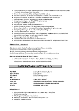  Smoothingthe entire supplychainbyidentifyingandeliminatingnonvalue-addingprocesses
– forboth Caterpillarandnon-Caterpillar
 Ensure all reportsmeetglobal validityandreliability criteria
 Whenrequestedto,resolvespecificCaterpillarcustomerpartsavailabilityissues
 Continuouslymanage andenhance company’srelationshipwithall principals
 Maintain100% accurate recordsof all new inventoryadded (NPI)
 Analyzing,identifyand resolvingSAPR3systemerrors
 Testingof newSAPdevelopments.
 Ensuringthat SAP APOdata isalignedwithSAPR3
 Followthroughonall identifiedsystemandprocessabnormalities
 Ensure all principalsare accuratelyinformedandupdatedonall systemchanges
 Compilingof trainingmaterial andupdatingthe existingones.
 Trainingof new planningAnalysts
 Usingsuppliersystemtoconfirmor checkreplacement,trackingopenorcancelled orders.
 Consolidate monthlyandannual reportsof all Key tasks.
 Measuringkey tasksat set period (KPI).
 Achievingthe targetof individual balance score card.
 Contribute to DepartmentandDivision Scorecards service level, budgetsand othertargets.
COMPETENCIES / ATTRIBUTES
POSITION :SupplyChainAssistant/Buyer
DEPARTMENT :SupplyChain
COMPANY :Barloworld –Equipment
AREA OF
RESPONSIBILITY :RSA & Africa Regions
INDUSTRY :Miningand construction(EarthMovingmachines)
LOCATION :Isando,East Rand, Gauteng,South Africa
PERIOD :01.03.2008 to31.12.2010
RESPONSIBILITY:
 Placingnormal andemergency orders forRSA and NonRSA regions
 Distributionplanning
 Checkingandverificationof quotations
 Managing machine andattachmentinventory inthe yard
 Managing stockmovement
Attentionto detail,Tactical problemsolving, TeamPlayer,inquisitive
Investigativeorientation,Customerresponsiveness,
Writing andOral communication,Influencingand negotiation
Professionalproficiency,Commercialorientation,ReportPresentation,Inventory
IN-HOUSE TRAINING AT BARLOWORLD-EQUIPMENT
o all the software systemmentioned above,Productknowledge,Inventory
control,Stock delivering procedure,NumericReasoning course
CAREER DETAILS : SECTION 2 OF 4
 