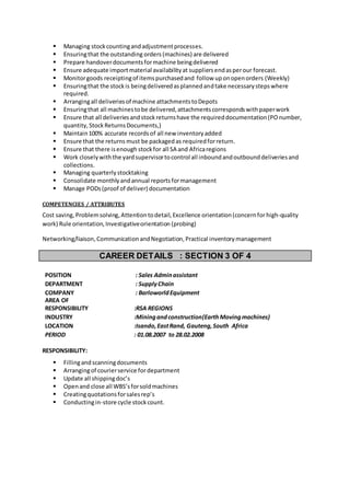  Managing stockcountingandadjustmentprocesses.
 Ensuringthat the outstanding orders (machines) are delivered
 Prepare handoverdocumentsformachine beingdelivered
 Ensure adequate importmaterial availabilityat suppliersendasperour forecast.
 Monitorgoods receiptingof itemspurchasedand follow uponopenorders (Weekly)
 Ensuringthat the stockis beingdeliveredasplannedandtake necessarystepswhere
required.
 Arrangingall deliveriesof machine attachmentstoDepots
 Ensuringthat all machinestobe delivered,attachmentscorrespondswithpaperwork
 Ensure that all deliveriesandstockreturnshave the requireddocumentation(POnumber,
quantity,StockReturnsDocuments,)
 Maintain100% accurate recordsof all new inventoryadded
 Ensure that the returns must be packaged as requiredforreturn.
 Ensure that there isenough stockfor all SA and Africaregions
 Work closelywiththe yardsupervisortocontrol all inboundandoutbounddeliveriesand
collections.
 Managing quarterlystocktaking
 Consolidate monthlyandannual reportsformanagement
 Manage PODs(proof of deliver) documentation
COMPETENCIES / ATTRIBUTES
Cost saving, Problemsolving,Attentiontodetail,Excellence orientation(concernforhigh-quality
work) Rule orientation,Investigativeorientation (probing)
Networking/liaison,Communication andNegotiation,Practical inventory management
CAREER DETAILS : SECTION 3 OF 4
POSITION : Sales Adminassistant
DEPARTMENT : SupplyChain
COMPANY : BarloworldEquipment
AREA OF
RESPONSIBILITY :RSA REGIONS
INDUSTRY :Miningandconstruction(EarthMovingmachines)
LOCATION :Isando,EastRand, Gauteng,South Africa
PERIOD : 01.08.2007 to 28.02.2008
RESPONSIBILITY:
 Fillingandscanningdocuments
 Arrangingof courierservice for department
 Update all shippingdoc’s
 Openand close all WBS’sforsoldmachines
 Creatingquotationsforsalesrep’s
 Conductingin-store cycle stockcount.
 