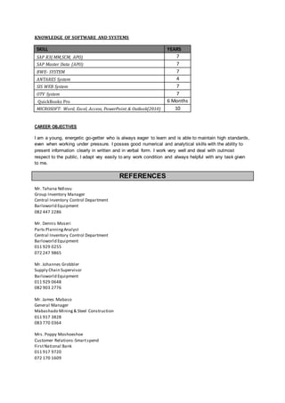 KNOWLEDGE OF SOFTWARE AND SYSTEMS
SKILL YEARS
SAP R3( MM,SCM, APO) 7
SAP Master Data (APO) 7
BWE- SYSTEM 7
ANTARES System 4
SIS WEB System 7
OTV System 7
QuickBooks Pro 6 Months
MICROSOFT: Word, Excel, Access, PowerPoint & Outlook(2010) 10
CAREER OBJECTIVES
I am a young, energetic go-getter who is always eager to learn and is able to maintain high standards,
even when working under pressure. I posses good numerical and analytical skills with the ability to
present information clearly in written and in verbal form. I work very well and deal with outmost
respect to the public, I adapt vey easily to any work condition and always helpful with any task given
to me.
REFERENCES
Mr. Tahana Ndlovu
Group Inventory Manager
Central Inventory Control Department
Barloworld Equipment
082 447 2286
Mr. Dennis Moseri
Parts PlanningAnalyst
Central Inventory Control Department
Barloworld Equipment
011 929 0255
072 247 9865
Mr. Johannes Grobbler
Supply Chain Supervisor
Barloworld Equipment
011 929 0648
082 903 2776
Mr. James Mabaso
General Manager
Mabashado Mining& Steel Construction
011 917 3828
083 770 0364
Mrs. Poppy Moshoeshoe
Customer Relations-Smartspend
FirstNational Bank
011 917 9720
072 170 1609
 
