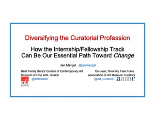 Diversifying the Curatorial Profession 
How the Internship/Fellowship Track  
Can Be Our Essential Path Toward Change
Jen Mergel @jenmergel
Beal Family Senior Curator of Contemporary Art Co-Lead, Diversity Task Force
Museum of Fine Arts, Boston Association of Art Museum Curators
@mfaboston @Art_Curators
 