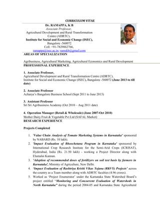 CURRICULUM VITAE
Dr. RAMAPPA, K B
Associate Professor,
Agricultural Development and Rural Transformation
Centre (ADRTC),
Institute for Social and Economic Change (ISEC),
Bangalore -560072
Cell: +91-7829862766,
ramappa@isec.ac.in; ramskb@gmail.com
AREAS OF SPECIALIZATION
Agribusiness, Agricultural Marketing, Agricultural Economics and Rural Development
PROFESSIONAL EXPERIENCE
1. Associate Professor,
Agricultural Development and Rural Transformation Centre (ADRTC),
Institute for Social and Economic Change (ISEC), Bangalore -560072 (June 2013 to till
date)
2. Associate Professor
Acharya’s Bangalore Business School (Sept 2011 to June 2013)
3. Assistant Professor
Sri Sri Agribusiness Academy (Oct 2010 – Aug 2011 date)
4. Operation Manager (Retail & Wholesale) (June 2007-Oct 2010)
Mother Dairy Fruit & Vegetable Pvt Ltd (SAFAL Market)
RESEARCH EXPERIENCE
Projects Completed
1. 'Value Chain Analysis of Tomato Marketing Systems in Karnataka' sponsored
by NABARD (Rs. 10 lakh).
2. 'Impact Evaluation of Bhoochetana Program in Karnataka' sponsored by
International Crop Research Institute for the Semi-Arid Crops (ICRISAT),
Hyderabad, India (Rs. 21.50 lakh) - working a Project Director along with
Elumalai Kannan.
3. 'Adoption of recommended doses of fertilizers on soil test basis by farmers in
Karnataka', Ministry of Agriculture, New Delhi.
4. ‘Impact Evaluation of Rashtriya Krishi Vikas Yojana (RKVY) Projects’ across
the country as a Team member along with ADRTC faculties (4.96 crores).
5. Worked as ‘Project Enumerator’ under the Karnataka State Watershed Board’s
project entitled “Monitoring and Concurrent Evaluation of Watersheds in
North Karnataka” during the period 2004-05 and Karnataka State Agricultural
 