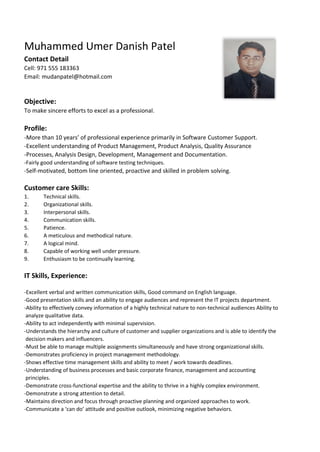 Muhammed Umer Danish Patel
Contact Detail
Cell: 971 555 183363
Email: mudanpatel@hotmail.com
Objective:
To make sincere efforts to excel as a professional.
Profile:
-More than 10 years’ of professional experience primarily in Software Customer Support.
-Excellent understanding of Product Management, Product Analysis, Quality Assurance
-Processes, Analysis Design, Development, Management and Documentation.
-Fairly good understanding of software testing techniques.
-Self-motivated, bottom line oriented, proactive and skilled in problem solving.
Customer care Skills:
1. Technical skills.
2. Organizational skills.
3. Interpersonal skills.
4. Communication skills.
5. Patience.
6. A meticulous and methodical nature.
7. A logical mind.
8. Capable of working well under pressure.
9. Enthusiasm to be continually learning.
IT Skills, Experience:
-Excellent verbal and written communication skills, Good command on English language.
-Good presentation skills and an ability to engage audiences and represent the IT projects department.
-Ability to effectively convey information of a highly technical nature to non-technical audiences Ability to
analyze qualitative data.
-Ability to act independently with minimal supervision.
-Understands the hierarchy and culture of customer and supplier organizations and is able to identify the
decision makers and influencers.
-Must be able to manage multiple assignments simultaneously and have strong organizational skills.
-Demonstrates proficiency in project management methodology.
-Shows effective time management skills and ability to meet / work towards deadlines.
-Understanding of business processes and basic corporate finance, management and accounting
principles.
-Demonstrate cross-functional expertise and the ability to thrive in a highly complex environment.
-Demonstrate a strong attention to detail.
-Maintains direction and focus through proactive planning and organized approaches to work.
-Communicate a ‘can do’ attitude and positive outlook, minimizing negative behaviors.
 
