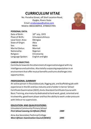 CURRICULUM VITAE
No. Paradise Street, off Shell Location Road,
Oyigbo, Rivers State
Email:anabangwa@yahoo.com
Mobile:08032380954, 07084257491
PERSONAL DATA:
Date of Birth: 10th
July, 1972
Place of Birth; Umuopara Amuzu
Local Govt. Area: Obingwa
State of Origin: Abia
Sex: Male
Marital Status: Married
Nationality: Nigerian
Religion: Christianity
Language Spoken: English and Igbo
CAREER OBJECTIVE:
Contribute towards the attainment oforganizationalgoal with my
intelligence and activities.Also totallysurpassingexpectation in an
environment that offer mutual benefits and turns challenges into
opportunities.
PROFESSIONAL SUMMARY
An activeperson in Roustaboutjob,Rigging job,and Scaffoldingjob with
experience in the Oil and Gas Industryand a holder in Senior School
Certificate Examination (SSCE);And a Standard Certificate Course with
Basic Training,also maturitydedicated to hard work, good, oriented and
trustworthy,good team player and has the abilityto work under pressure
with little orno supervision.
EDUCATION AND QUALIFICATIONS:
Umuokoro CommunityPrimarySchool
First School Leaving Certificate (FSLC) 1989
Ama-Asa SecondaryTechnical College
West African Examination Council (WAEC) 1995
 