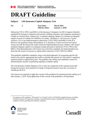 255 Albert Street
Ottawa, Canada
K1A 0H2
www.osfi-bsif.gc.ca
DRAFT Guideline
Subject: Life Insurance Capital Adequacy Test
No: A Issue Date: March 2016
Effective Date: January 1, 2018
Subsection 515(1), 992(1) and 608(1) of the Insurance Companies Act (ICA) requires federally
regulated life insurance companies and societies, holding companies and companies operating in
Canada on a branch basis, respectively, to maintain adequate capital or to maintain an adequate
margin of assets in Canada over liabilities in Canada. Guideline A: Life Insurance Capital
Adequacy Test is not made pursuant to subsections 515(2), 992(2) and 608(3) of the ICA.
However, the guideline along with Guideline A-4: Regulatory Capital and Internal Capital
Targets provide the framework within which the Superintendent assesses whether a life insurer1
maintains adequate capital or an adequate margin pursuant to subsection 515(1), 992(1) and
608(1). Notwithstanding that a life insurer may meet these standards; the Superintendent may
direct the life insurer to increase its capital under subsection 515(3), 992(3) or 608(4).
This guideline establishes standards, using a risk-based approach, for measuring specific life
insurer risks and for aggregating the results to calculate the amount of a life insurer‟s regulatory
required capital to support these risks. The guideline also defines and establishes criteria for
determining the amount of qualifying regulatory available capital.
The Life Insurance Capital Adequacy Test is only one component of the required assets that
foreign life insurers must maintain in Canada. Foreign life insurers must also vest assets in
Canada per the ICA.
Life insurers are required to apply this version of the guideline for reporting periods ending on or
after January 1, 2018. Early application of this version of the guideline is not permitted.
1
For purposes of this guideline, “life insurers” or “insurers” refer to all federally regulated insurers, including
Canadian branches of foreign life companies, fraternal benefit societies, regulated life insurance holding
companies and non-operating life insurance companies.
 