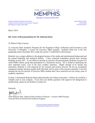Memphis, Tennessee 38152-3120
Fogelman College of Business & Economics Jasbir Dhaliwal, PhD.
Associate Dean for Research and Academic Programs 901/678-4620
426 Fogelman College Admin Bldg. FAX 901/678-4151
May 8, 2014
RE: Letter of Recommendation for Mr. Roderick Head
To Whom It May Concern:
As Associate Dean Academic Programs for the Fogelman College of Business and Economics at the
University of Memphis, I oversee the Executive MBA program. Roderick Head was in the first
graduating cohort, December 2012, under the current 17-month fall-to-fall structure.
Roderick was a unique addition to the program because of his media and entertainment background and
his natural leadership and analytical abilities. I have witnessed tremendous growth since meeting
Roderick in early 2011. In our efforts to develop an executive doctoral program, Roderick was part of a
small EMBA alumni group that participated in a brainstorm session. He is skilled at identifying the
most important issues, even in the most complex situations. Highly thought of by faculty and
classmates, Roderick is well respected for his research and creative prowess. He has an exceptional
managerial mindset and great people skills that bode well in terms of his executive potential. I rate him
amongst the top five percent of Executive MBA students that I have mentored over my twenty years of
academic experience.
In short, I recommend Roderick Head enthusiastically and without reservation. I believe he would be a
valuable asset to your company. If you have any further questions with regard to his background or
qualifications, please do not hesitate to contact me.
Sincerely,
Jasbir Dhaliwal, PhD., Papasan Family Professor & Director – Executive MBA Program
Associate Dean for Research and Academic Programs
A Tennessee Board of Regents Institution
An Equal Opportunity/Affirmative Action University
 