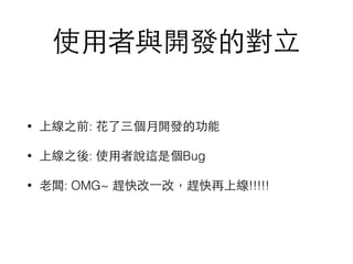 使⽤用者與開發的對⽴立
• 上線之前: 花了三個⽉月開發的功能
• 上線之後: 使⽤用者說這是個Bug
• ⽼老闆: OMG~ 趕快改⼀一改，趕快再上線!!!!!
 