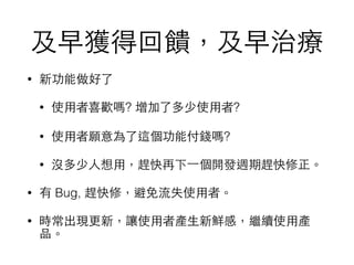 及早獲得回饋，及早治療
• 新功能做好了
• 使⽤用者喜歡嗎? 增加了多少使⽤用者?
• 使⽤用者願意為了這個功能付錢嗎?
• 沒多少⼈人想⽤用，趕快再下⼀一個開發週期趕快修正。
• 有 Bug, 趕快修，避免流失使⽤用者。
• 時常出現更新，讓使⽤用者產⽣生新鮮感，繼續使⽤用產
品。
 
