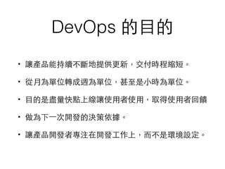 DevOps 的⺫⽬目的
• 讓產品能持續不斷地提供更新，交付時程縮短。
• 從⽉月為單位轉成週為單位，甚⾄至是⼩小時為單位。
• ⺫⽬目的是盡量快點上線讓使⽤用者使⽤用，取得使⽤用者回饋
• 做為下⼀一次開發的決策依據。
• 讓產品開發者專注在開發⼯工作上，⽽而不是環境設定。
 