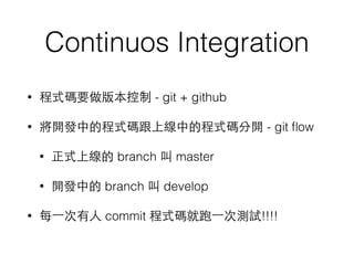 Continuos Integration
• 程式碼要做版本控制 - git + github
• 將開發中的程式碼跟上線中的程式碼分開 - git ﬂow
• 正式上線的 branch 叫 master
• 開發中的 branch 叫 develop
• 每⼀一次有⼈人 commit 程式碼就跑⼀一次測試!!!!
 