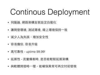 Continous Deployment
• 伺服器, 網路架構安裝設定⾃自動化
• 讓開發環境, 測試環境, 線上環境保持⼀一致
• 減少⼈人為失誤，增加安全性
• 容易備份, 容易升級
• ⾼高可靠性 - uptime 99.99!
• 延展性 - 流量爆衝時, 是否能輕鬆延展架構
• 與軟體開發時⼀一樣，能確保異常可再交付前發現
 
