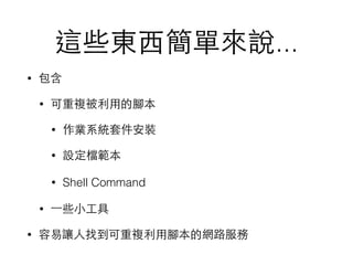 這些東⻄西簡單來說...
• 包含
• 可重複被利⽤用的腳本
• 作業系統套件安裝
• 設定檔範本
• Shell Command
• ⼀一些⼩小⼯工具
• 容易讓⼈人找到可重複利⽤用腳本的網路服務
 