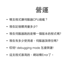營運
• 哪⽀支程式讓伺服器CPU過載？
• 現在記憶體⽤用量多少?
• 現在伺服器跑的是哪⼀一個版本的程式碼?
• 現在有多少使⽤用者，伺服器頂得住嗎?
• 哎呀! debugging mode 怎麼開著!
• 這⽀支程式誰寫的，網站噴Error了。
 