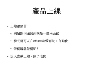 產品上線
• 上線很痛苦
• 網站跟伺服器架構是⼀一體兩⾯面的
• 程式碼可以在ofﬂine時做測試，⾃自動化
• 但伺服器架構呢?
• 沒⼈人喜歡上線，除了⽼老闆
 