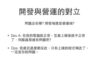 開發與營運的對⽴立
• Dev A: 在我的電腦就正常，怎麼上線後就不正常
了，伺服器那邊有問題吧?
• Ops: 我最近甚麼都沒改，只有上線的程式碼改了，
⼀一定是你的問題。
問題出在哪? 開發端還是營運端?
 