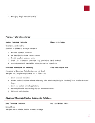 2 
 Managing Anger in the Work Place 
Pharmacy Work Experience 
Student Pharmacy Technician March 2012-Present 
Osco/New Albertsons Inc. 
Lombard, IL Store#3278 Manager: Dana Fox 
 Maintain workflow operations 
 Fill prescriptions/resolve insurance issues 
 Provide excellent customer service 
 Given 150+ vaccinations (influenza, Tdap, pneumonia, rabies, zostavax) 
 Counsel patients on medications under pharmacists’ supervision 
Osco/New Albertson’s Inc. Internship June 2013-August 2013 
Preceptors for Corporate: Rochelle Allen and Erin Shaal 
Preceptor for Arlington Heights Store #3422: Mehul Soni 
 Learn corporate operations 
 Present revenue/customer service generating ideas which will possibly be utilized by Osco pharmacies in the 
future 
 Learn and facilitate clinical applications 
 Become proficient in counseling and OTC recommendations 
 Performed clinical duties 
Advanced Pharmacy Practice Experiential Rotations 
Osco Corporate Pharmacy July 2014-August 2014 
Itasca, Illinois 
Preceptor: Michl Schmidt, District Pharmacy Manager 
 