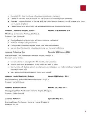 3 
 Conducted 20+ store inventories without supervision to store managers 
 Created an interactive manual to teach and aide pharmacy store managers on inventories 
 Over saw 3 opportunity stores to improve work flow, clinical services, inventory control, increase script count 
and insurance compliance 
 Created pocket cards about caring calls and trained techs to be proficient while utilizing 
Advanced Community Pharmacy Practice October 2014-November 2014 
Mark Drugs Compounding Pharmacy, Deerfield, IL 
Preceptor: Craig Batogowski 
 Counseled patients on prescription and over-the-counter medications 
 Proficient in compounding calculations 
 Compounded suspensions, capsules, animal chew treats and ointments 
 Learned about homeopathic, natural, supplemental and hormonal medications 
Advanced Ambulatory Care November 2014-January 2015 
Infectious Disease Clinic: Northwestern Memorial Hospital, Chicago, IL 
Preceptor: Jessica Cottreau 
 Counsel patients on prescription for HIV, hepatitis, and tuberculosis 
 Perform medication reconciliations for the health care team to utilize 
 Communicate with doctors opinions about changing current dosage and medications based on patient 
interaction and lab work 
 Make appropriate changes to patients charts when needed 
Advanced Hospital Health Care Systems January 2015-February 2015 
Hospital Pharmacy: Northwestern Memorial Hospital, Chicago, IL 
Preceptor: Michael Ostander 
Advanced Acute Care-Elective February 2015-April 2015 
Oncology Department: Northwestern Memorial Hospital, Chicago, IL 
Preceptor: Colleen Czerniak 
Advanced Acute Care April 2015-May 2015 
Infectious Disease: Northwestern Memorial Hospital, Chicago, IL 
Preceptor: Viki Barr 
 