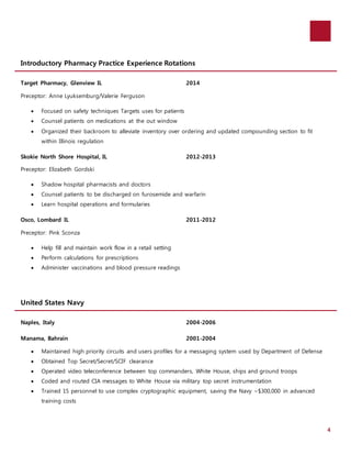 4 
Introductory Pharmacy Practice Experience Rotations 
Target Pharmacy, Glenview IL 2014 
Preceptor: Anne Lyuksemburg/Valerie Ferguson 
 Focused on safety techniques Targets uses for patients 
 Counsel patients on medications at the out window 
 Organized their backroom to alleviate inventory over ordering and updated compounding section to fit 
within Illinois regulation 
Skokie North Shore Hospital, IL 2012-2013 
Preceptor: Elizabeth Gordski 
 Shadow hospital pharmacists and doctors 
 Counsel patients to be discharged on furosemide and warfarin 
 Learn hospital operations and formularies 
Osco, Lombard IL 2011-2012 
Preceptor: Pink Sconza 
 Help fill and maintain work flow in a retail setting 
 Perform calculations for prescriptions 
 Administer vaccinations and blood pressure readings 
United States Navy 
Naples, Italy 2004-2006 
Manama, Bahrain 2001-2004 
 Maintained high priority circuits and users profiles for a messaging system used by Department of Defense 
 Obtained Top Secret/Secret/SCIF clearance 
 Operated video teleconference between top commanders, White House, ships and ground troops 
 Coded and routed CIA messages to White House via military top secret instrumentation 
 Trained 15 personnel to use complex cryptographic equipment, saving the Navy ~$300,000 in advanced 
training costs 
 