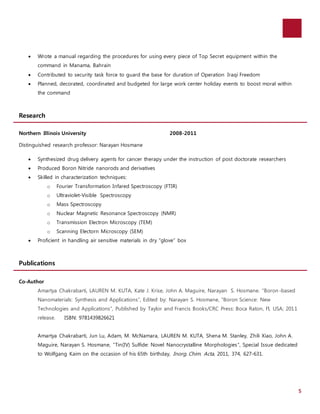 5 
 Wrote a manual regarding the procedures for using every piece of Top Secret equipment within the 
command in Manama, Bahrain 
 Contributed to security task force to guard the base for duration of Operation Iraqi Freedom 
 Planned, decorated, coordinated and budgeted for large work center holiday events to boost moral within 
the command 
Research 
Northern Illinois University 2008-2011 
Distinguished research professor: Narayan Hosmane 
 Synthesized drug delivery agents for cancer therapy under the instruction of post doctorate researchers 
 Produced Boron Nitride nanorods and derivatives 
 Skilled in characterization techniques: 
o Fourier Transformation Infared Spectroscopy (FTIR) 
o Ultraviolet-Visible Spectroscopy 
o Mass Spectroscopy 
o Nuclear Magnetic Resonance Spectroscopy (NMR) 
o Transmission Electron Microscopy (TEM) 
o Scanning Electorn Microscopy (SEM) 
 Proficient in handling air sensitive materials in dry “glove” box 
Publications 
Co-Author 
Amartya Chakrabarti, LAUREN M. KUTA, Kate J. Krise, John A. Maguire, Narayan S. Hosmane. “Boron -based 
Nanomaterials: Synthesis and Applications”, Edited by: Narayan S. Hosmane, “Boron Science: New 
Technologies and Applications”, Published by Taylor and Francis Books/CRC Press: Boca Raton, Fl, USA; 2011 
release. ISBN: 9781439826621 
Amartya Chakrabarti, Jun Lu, Adam, M. McNamara, LAUREN M. KUTA, Shena M. Stanley, Zhili Xiao, John A. 
Maguire, Narayan S. Hosmane, “Tin(IV) Sulfide: Novel Nanocrystalline Morphologies”, Special Issue dedicated 
to Wolfgang Kaim on the occasion of his 65th birthday, Inorg. Chim. Acta, 2011, 374, 627-631. 
 