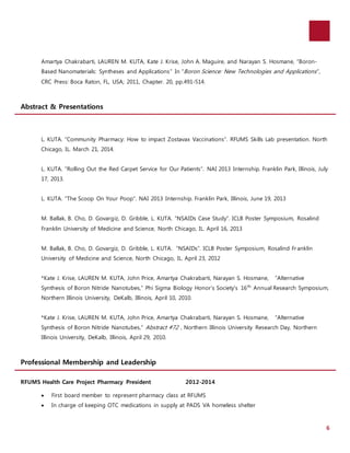 6 
Amartya Chakrabarti, LAUREN M. KUTA, Kate J. Krise, John A. Maguire, and Narayan S. Hosmane, “Boron- 
Based Nanomaterials: Syntheses and Applications” In “Boron Science: New Technologies and Applications ”, 
CRC Press: Boca Raton, FL, USA; 2011, Chapter. 20, pp.491-514. 
Abstract & Presentations 
L. KUTA. “Community Pharmacy: How to impact Zostavax Vaccinations”. RFUMS Skills Lab presentation. North 
Chicago, IL. March 21, 2014. 
L. KUTA. “Rolling Out the Red Carpet Service for Our Patients”. NAI 2013 Internship. Franklin Park, Illinois, July 
17, 2013. 
L. KUTA. “The Scoop On Your Poop”. NAI 2013 Internship. Franklin Park, Illinois, June 19, 2013 
M. Ballak, B. Cho, D. Govargiz, D. Gribble, L. KUTA. “NSAIDs Case Study”. ICLB Poster Symposium, Rosalind 
Franklin University of Medicine and Science, North Chicago, IL. April 16, 2013 
M. Ballak, B. Cho, D. Govargiz, D. Gribble, L. KUTA. “NSAIDs”. ICLB Poster Symposium, Rosalind Fr anklin 
University of Medicine and Science, North Chicago, IL. April 23, 2012 
*Kate J. Krise, LAUREN M. KUTA, John Price, Amartya Chakrabarti, Narayan S. Hosmane, “Alternative 
Synthesis of Boron Nitride Nanotubes,” Phi Sigma Biology Honor’s Society’s 16th Annual Research Symposium, 
Northern Illinois University, DeKalb, Illinois, April 10, 2010. 
*Kate J. Krise, LAUREN M. KUTA, John Price, Amartya Chakrabarti, Narayan S. Hosmane, “Alternative 
Synthesis of Boron Nitride Nanotubes,” Abstract #72 , Northern Illinois University Research Day, Northern 
Illinois University, DeKalb, Illinois, April 29, 2010. 
Professional Membership and Leadership 
RFUMS Health Care Project Pharmacy President 2012-2014 
 First board member to represent pharmacy class at RFUMS 
 In charge of keeping OTC medications in supply at PADS VA homeless shelter 
 