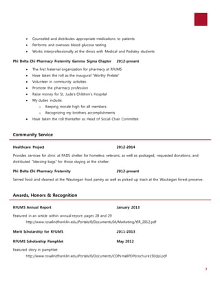 7 
 Counseled and distributes appropriate medications to patients 
 Performs and oversees blood glucose testing 
 Works interprofessionally at the clinics with Medical and Podiatry students 
Phi Delta Chi Pharmacy Fraternity Gamma Sigma Chapter 2012-present 
 The first fraternal organization for pharmacy at RFUMS 
 Have taken the roll as the inaugural “Worthy Prelate” 
 Volunteer in community activities 
 Promote the pharmacy profession 
 Raise money for St. Jude’s Children’s Hospital 
 My duties include: 
o Keeping morale high for all members 
o Recognizing my brothers accomplishments 
 Have taken the roll thereafter as Head of Social Chair Committee 
Community Service 
Healthcare Project 2012-2014 
Provides services for clinic at PADS shelter for homeless veterans, as well as packaged, requested donations, and 
distributed “blessing bags” for those staying at the shelter. 
Phi Delta Chi Pharmacy Fraternity 2012-present 
Served food and cleaned at the Waukegan food pantry as well as picked up trash at the Waukegan forest preserve. 
Awards, Honors & Recognition 
RFUMS Annual Report January 2013 
Featured in an article within annual report: pages 28 and 29 
http://www.rosalindfranklin.edu/Portals/0/Documents/IA/Marketing/YIR_2012.pdf 
Merit Scholarship for RFUMS 2011-2013 
RFUMS Scholarship Pamphlet May 2012 
Featured story in pamphlet: 
http://www.rosalindfranklin.edu/Portals/0/Documents/COPsmallPDFbrochure150dpi.pdf 
 