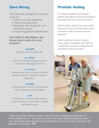 “What the IVEA means is that I can do what it typically takes two or
three people to do. That frees up time for more difficult patients, and I
can use those extra people to get patients up who normally wouldn’t be
getting out of bed.” PT
Save Money Promote Healing
The IVEA was designed to reduce
costs by:
• Improving staff efficiency
• Improving outcomes
• Reducing risk of patient and
caregiver injury
• Improving patient satisfaction
The IVEA is affordable, but
these stats make it a real
bargain!
$14,000
Average cost of a patient fall.
$1 million
Amount a 200-bed hospital could save
annually by reducing patient falls.
6.2 hours
Estimated reduction in length of stay for
patients using an “ambulation platform
apparatus.”
$15,600
Average cost for workers’ compensation
claims related to patient handling.
1.5%
Percentage of reimbursement dollars a
hospital can lose or gain based on patient
satisfaction scores.
It’s widely accepted that increased
patient ambulation produces physiological
responses that can improve outcomes.
With the IVEA, patients are more willing
to get out of bed, and ambulation is less
stressful for both the patient and the
caregiver.
Ideal for patients who are ready or
nearly ready to ambulate, the IVEA fits
in restrooms, provides a stable base for
ambulation and stores easily.
 