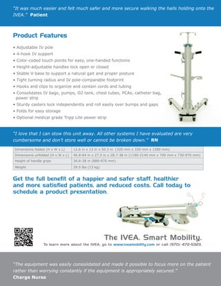 “The equipment was easily consolidated and made it possible to focus more on the patient
rather than worrying constantly if the equipment is appropriately secured.”
Charge Nurse
Product Features
• Adjustable IV pole
• 4-hook IV support
• Color-coded touch points for easy, one-handed functions
• Height-adjustable handles lock open or closed
• Stable V-base to support a natural gait and proper posture
• Tight turning radius and IV pole-comparable footprint
• Hooks and clips to organize and contain cords and tubing
• Consolidates IV bags, pumps, O2 tank, chest tubes, PCAs, catheter bag,
power strip
• Sturdy casters lock independently and roll easily over bumps and gaps
• Folds for easy storage
• Optional medical grade Tripp Lite power strip
Dimensions folded (H x W x L) 12.6 in x 13 in x 50.3 in (320 mm x 330 mm x 1280 mm)
Dimensions unfolded (H x W x L) 46.8-84 in x 27.5 in x 28.7-38 in (1190-2140 mm x 700 mm x 730-970 mm)
Height of handle grips 34.6-38 in (880-970 mm)
Weight 29.5 lbs (13 kg)
Get the full benefit of a happier and safer staff, healthier
and more satisfied patients, and reduced costs. Call today to
schedule a product presentation.
“It was much easier and felt much safer and more secure walking the halls holding onto the
IVEA.” Patient
“I love that I can stow this unit away. All other systems I have evaluated are very
cumbersome and don’t store well or cannot be broken down.” RN
The IVEA. Smart Mobility.
To learn more about the IVEA, go to www.iveamobility.com or call (970) 472-5323.
 