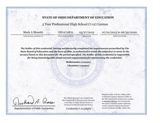 5 Year Professional High School (7-12) License
THIS LICENSE AWARDED TO
Mark A Musetti
ISSUE DATE EFFECTIVE DATES
05/27/2015 07/01/2015 to 06/30/2020
The holder of this credential, having satisfactorily completed the requirements prescribed by The
State Board of Education and the laws of Ohio, is authorized to teach the subject(s) or serve in the
area(s) listed on this document for the period specified. The holder of this credential is responsible
for being knowledgeable about current requirements for maintaining the credential.
Mathematics (110000)
Chemistry (130301)
Credential # 21138584
STATE OF OHIO DEPARTMENT OF EDUCATION
EDUCATOR STATE ID
OH1272870
Employers may verify the validity of this
credential by going to Educator Profile on
the Ohio Department of Education’s website
at education.ohio.gov and ensuring that
the unique credential number appearing
on this credential matches the person’s
records in Educator Profile, which is the
This official document was created by the
Ohio Department of Education and represents
a true copy of a legal educator license as
referenced in Ohio Revised Code Section
 