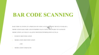 BAR CODE SCANNING 
BAR CODE SCANNING IS A PROCESS OF USING AN ELECTRONIC DEVICE TO READ A 
MEDICATION BAR CODE AND INTERPRET DATA USING SOFTWARE TO VALIDATE 
MEDICATION ACCURACY AGAINST DEFINED INFORMATION SUCH AS 
• PATIENT IDENTIFICATION 
• MEDICATION IDENTIFICATION 
AND 
• MEDICATION STRENGTH 
 