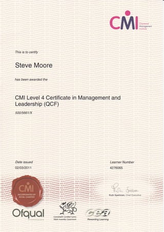 o
cMI.,,::
This is to certify
Steve Moore
has been awarded the
CMI Level 4 Certificate in Management and
Leadership (OCF)
500/5661/X
Date issued
a210312011
AND srr ,;'urq)- a19 S-q*i,,g.,s aln s:-,,.,,i11! 4ND srl'
O_r,;, ^"'ai + .rt.. ..Il *1.., . C.-t ir '"1^''.,S C :i r',:
iffi
i}; {#ffi* fr{ffi$ffi :l} {#ru;s X{tril:i*ry_q*:{}srffi-il:itrffiHit}jxll {#?$i ^?Htlll;:ifr
rH !;l{#rni ^irr
ouAtiSla
^]lHoS
QUnLts'"- ocDs olr AL rFlc;,':us OUA r
lX:,::}"^.::^J,?,.?li't"^ir"5lX? j:l*;H!T:;,
-()
K!* $'rE*^
ill{ffi;;}Xxffi$ffi i}3{x-Trff :ffi*i'Il{:-::ie*i^i}H*tr,ryell{lf-a*i#jirl.
Learner Number
4276065
T,3^lifi;,**
nup s"1
0u&L
Llywodraeth Cyrulliad Cymru
Welsh Assembly Covernment
#'j:4i;;";'il;i;lir"'
Ofquol Rewarding Learning
Ruth Spellman, Chief Executive
 