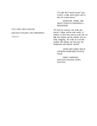 “I’m glad that I stayed because I got
to know a really good teacher and we
did a lot of great pieces.”
HOWEVER, THERE ARE
MANY STEPS IN CHOOSING A
PROFESSOR.
*CG 2 LINE GIGI FANSLER
LINCOLN COLLEGE VICE PRESIDENT
1:10-1:15
LEWIS DECLARES SHE IS
LOOKING FORWARD TO NEXT
YEAR.
EMILY JOHNSON,
LINCOLN COLLEGE NEWS,
LINCOLN.
“We look for someone who really gets
Lincoln College and the wide variety of
students we have here and can work with our
high end students and the students who are
really struggling. We really try to do that
coupled with making sure they have the
background and expertise needed,”
 