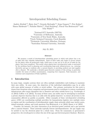 Interdependent Scheduling Games
Andr´es Abeliuk1,2
, Haris Aziz1,3
, Gerardo Berbeglia1,2
, Serge Gaspers1,3
, Petr Kalina4
,
Simon Mackenzie1,3
, Nicholas Mattei1,3
, Paul Stursberg5
, Pascal Van Hentenryck1,6
and
Toby Walsh1,3
1
National ICT Australia (NICTA)
2
University of Melbourne, Australia
3
University of New South Wales, Australia
4
Czech Technical University, Czech Republic
5
Technische Universit¨at M¨unchen, Germany
6
Australian National University, Australia
July 25, 2015
Abstract
We propose a model of interdependent scheduling games in which each player has a set
of tasks that they schedule independently. Each of these tasks only begin to accrue reward
for the player when all predecessor tasks, which may or may not be in the set of tasks for the
player, have been completed. This model, where players have interdependent tasks, is motivated
by the problems faced in planning and coordinating large-scale infrastructures, e.g., restoring
electricity and gas to residents after a natural disaster or providing medical care and supplies
after a disaster. We undertake a detailed game-theoretic analysis of this setting, in particular
consider the issues of welfare maximization, computing best responses, Nash dynamics, and
existence and computation of Nash equilibria.
1 Introduction
In many large, complex systems there are often multiple stakeholders each looking to maximize
their own utility. In some cases, the objectives of the individual stakeholders may be at odds
with some global measure of utility or social welfare. Our primary motivation for this work is
drawn from situations where companies and governments need to coordinate to restore coordinated
infrastructure after major disruption due to disasters and other outside forces (e.g. Cavdaroglu et
al. [2013]; Coﬀrin et al. [2012]). In many of these cases, one utility may be attempting to maximize
a private objective function that is at odds with the global objective: to restore all services to the
communities aﬀected as quickly as possible. Other examples of these interdependent scheduling
games (ISG) are coordinating multiple providers for humanitarian logistics over multiple states
or regions and the coordination of interdependent supply chain networks which may involve ports,
inland terminals, railway, and truck operators Van Hentenryck et al. [2010]; Simon et al. [2012].
Consider, for instance, the joint restoration of an electrical power network and a gas network
after a natural disaster. These networks typically feature interdependencies: the gas supply may
be needed to run the electrical plant for a whole town. From the community or government’s
perspective, the overall goal is to reduce the size of the (gas and electrical power) blackout. However,
1
 