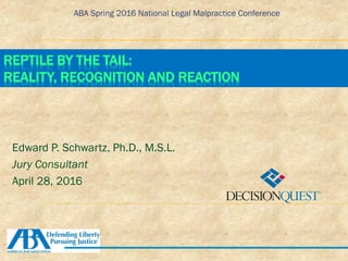 ABA Spring 2016 National Legal Malpractice Conference
REPTILE BY THE TAIL:
REALITY, RECOGNITION AND REACTION
Edward P. Schwartz, Ph.D., M.S.L.
Jury Consultant
April 28, 2016
 