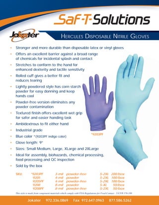 Jokater 972.336.0869 Fax 972.647.0963 877.586.5262
HERCULES DISPOSABLE NITRILE GLOVES
• Stronger and more durable than disposable latex or vinyl gloves
• Offers an excellent barrier against a broad range
of chemicals for incidental splash and contact
• Stretches to conform to the hand for
enhanced dexterity and tactile sensitivity
• Rolled cuff gives a better fit and
reduces tearing
• Lightly powdered style has corn starch
powder for easy donning and keep
hands cool
• Powder-free version eliminates any
powder contamination
• Textured finish offers excellent wet grip
for safer and easier handing task
• Ambidextrous to fit either hand
• Industrial grade
• Blue color *(9203PF indigo color)
• Glove length: 9”
• Sizes: Small Medium, Large, XLarge and 2XLarge
• Ideal for assembly, biohazards, chemical processing,
food processing and QC inspection
• Sold by the box
SKU: *9203PF 3-mil powder-free S-2XL 200/box
9205 4-mil powder S-2XL 100/box
9205PF 4-mil powder-free S-2XL 100/box
9208 8-mil powder S-XL 50/box
9208PF 8-mil powder-free S-2XL 50/box
This style is made from component materials which comply with FDA Regulations for Food Contact. 21CFR 170-199
arge
cessing,
*9203PF
 