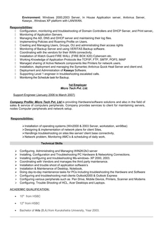 Environment: Windows 2000,2003 Server, In House Application server, Antivirus Server,
Kaseya , Windows XP platform with LAN/WAN.
Responsibilities:
 Configuration, monitoring and troubleshooting of Domain Controllers and DHCP Server, and Print server,
 Monitoring of Application Servers.
 Managing the AD, DNS and DHCP server and maintaining their log files.
 Implementing Policies and Roaming Profile on Users.
 Creating and Managing Users, Groups, OU and administrating their access rights
 Monitoring of Backup Server and using VERITAS Backup software.
 Coordinating with the vendors for their WAN connectivity.
 Installation of Watch Guard FIRE WALL (FIRE BOX X20) Cyberoam etc.
 Working Knowledge of Application Protocols like TCP/IP, FTP, SMTP, POP3, IMAP
 Managed sharing of Active Network components like Printers for network users.
 Installation, deployment and managing the Symantec Antivirus Quick Heal Server and client end.
 Deployment and Administration of Kaseya Software.
 Supporting Level 1 engineer in troubleshooting escalated calls.
 Monitoring the Schedule task for Backup.
1st Employer
Micro Tech Pvt. Ltd.
Support Engineer (January 2006 to March 2007)
Company Profile: Micro Tech Pvt. Ltd is providing Hardware/software solutions and also in the field of
sales & service of computers peripherals. Company provides services to client for maintaining servers,
nodes Computer peripherals and network setup.
Responsibilities:
Installation of operating systems (Win2000 & 2003 Server, workstation, win98se)
Designing & implementation of network plans for client Sites,
Handlings troubleshooting on sites like server/ client base connectivity,
Network problem, Monitoring AMC’s & scheduling of daily work.
Technical Skills
 Configuring, Administrating and Managing WIN2K/2k3 server
 Installing, Configuration and Troubleshooting PC Hardware & Networking Connections.
 Installing configuring and troubleshooting Ms-windows- XP 2000, 2003.
 Coordinating with Vendors and manages the third party maintenance.
 Installation and trouble shoot of application software’s
 Installation & Maintenance of Desktop, Notebook,
 Doing day-to-day maintenance tasks for PCs including troubleshooting the Hardware and Software
 Configuring and troubleshooting mail clients Outlook2000 & Outlook Express
 Configuring various peripherals such as Pen Drive, Mobile Device, Printers, Scanner and Modems
 Configuring, Trouble Shooting of HCL, Acer Desktops and Laptops.
ACADEMIC QUALIFICATION:
• 10th
from HSBC
• 12th
from HSBC
• Bachelor of Arts (B.A) from Kurukshetra University, Year 2003.
 