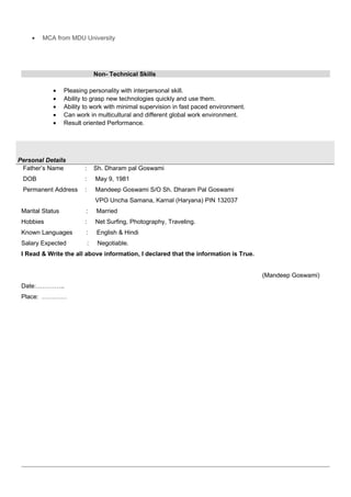 • MCA from MDU University
Non- Technical Skills
• Pleasing personality with interpersonal skill.
• Ability to grasp new technologies quickly and use them.
• Ability to work with minimal supervision in fast paced environment.
• Can work in multicultural and different global work environment.
• Result oriented Performance.
Personal Details
Father’s Name : Sh. Dharam pal Goswami
DOB : May 9, 1981
Permanent Address : Mandeep Goswami S/O Sh. Dharam Pal Goswami
VPO Uncha Samana, Karnal (Haryana) PIN 132037
Marital Status : Married
Hobbies : Net Surfing, Photography, Traveling.
Known Languages : English & Hindi
Salary Expected : Negotiable.
I Read & Write the all above information, I declared that the information is True.
(Mandeep Goswami)
Date:…………..
Place: …………
 
