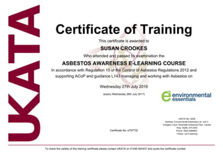 Certificate of Training
This certificate is awarded to
SUSAN CROOKES
Who attended and passed by examination the
ASBESTOS AWARENESS E-LEARNING COURSE
In accordance with Regulation 10 of the Control of Asbestos Regulations 2012 and
supporting ACoP and guidance L143 managing and working with Asbestos on
Wednesday 27th July 2016
(expiry Wednesday 26th July 2017)
Certificate No: e797732
UKATA No: 22AB
Address: Environmental Essentials Ltd, Unit 3,
Arlington Court, Silverdale Enterprise Park, Cannel
Row, Staffs, ST5 6SS
Phone: 0845 4569953
Trainer: via E-learning
To check the validity of this training certificate please contact UKATA on 01246 824437 and quote the certificate number
 