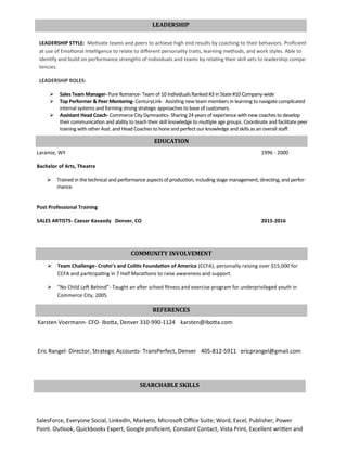 LEADERSHIP STYLE: Motivate teams and peers to achieve high end results by coaching to their behaviors. Proficient
at use of Emotional Intelligence to relate to different personality traits, learning methods, and work styles. Able to
identify and build on performance strengths of individuals and teams by relating their skill sets to leadership compe-
tencies.
LEADERSHIP ROLES:
 Sales Team Manager- Pure Romance- Team of 10 Individuals Ranked #3 in State #10 Company-wide
 Top Performer & Peer Mentoring- CenturyLink- Assisting new team members in learning to navigate complicated
internal systems and forming strong strategic approaches to base of customers.
 Assistant Head Coach- Commerce City Gymnastics- Sharing 24 years of experience with new coaches to develop
their communication and ability to teach their skill knowledge to multiple age groups. Coordinate and facilitate peer
training with other Asst. and Head Coaches to hone and perfect our knowledge and skills as an overall staff.
LEADERSHIP
EDUCATION
Laramie, WY 1996 - 2000
Bachelor of Arts, Theatre
 Trained in the technical and performance aspects of production, including stage management, directing, and perfor-
mance.
Post Professional Training
SALES ARTISTS- Caesar Kavaody Denver, CO 2015-2016
COMMUNITY INVOLVEMENT
 Team Challenge- Crohn’s and Colitis Foundation of America (CCFA), personally raising over $15,000 for
CCFA and participating in 7 Half Marathons to raise awareness and support.
 “No Child Left Behind”- Taught an after school fitness and exercise program for underprivileged youth in
Commerce City, 2005.
REFERENCES
Karsten Voermann- CFO- Ibotta, Denver 310-990-1124 karsten@ibotta.com
Eric Rangel- Director, Strategic Accounts- TransPerfect, Denver 405-812-5911 ericprangel@gmail.com
SalesForce, Everyone Social, LinkedIn, Marketo, Microsoft Office Suite; Word, Excel, Publisher, Power
Point. Outlook, Quickbooks Expert, Google proficient, Constant Contact, Vista Print, Excellent written and
SEARCHABLE SKILLS
 
