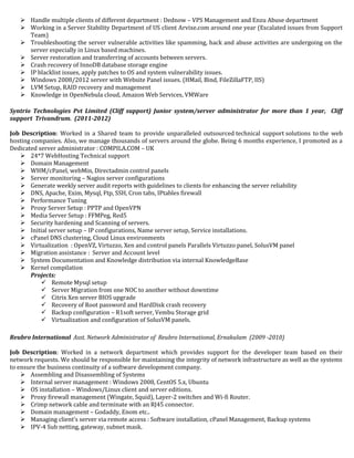  Handle multiple clients of different department : Dednow – VPS Management and Enzu Abuse department
 Working in a Server Stability Department of US client Arvixe.com around one year (Escalated issues from Support
Team)
 Troubleshooting the server vulnerable activities like spamming, hack and abuse activities are undergoing on the
server especially in Linux based machines.
 Server restoration and transferring of accounts between servers.
 Crash recovery of InnoDB database storage engine
 IP blacklist issues, apply patches to OS and system vulnerability issues.
 Windows 2008/2012 server with Website Panel issues. (HMail, Bind, FileZillaFTP, IIS)
 LVM Setup, RAID recovery and management
 Knowledge in OpenNebula cloud, Amazon Web Services, VMWare
Syntrio Technologies Pvt Limited (Cliff support) Junior system/server administrator for more than 1 year, Cliff
support Trivandrum. (2011-2012)
Job Description: Worked in a Shared team to provide unparalleled outsourced technical support solutions to the web
hosting companies. Also, we manage thousands of servers around the globe. Being 6 months experience, I promoted as a
Dedicated server administrator : COMPILA.COM – UK
 24*7 WebHosting Technical support
 Domain Management
 WHM/cPanel, webMin, Directadmin control panels
 Server monitoring – Nagios server configurations
 Generate weekly server audit reports with guidelines to clients for enhancing the server reliability
 DNS, Apache, Exim, Mysql, Ftp, SSH, Cron tabs, IPtables firewall
 Performance Tuning
 Proxy Server Setup : PPTP and OpenVPN
 Media Server Setup : FFMPeg, Red5
 Security hardening and Scanning of servers.
 Initial server setup – IP configurations, Name server setup, Service installations.
 cPanel DNS clustering, Cloud Linux environments
 Virtualization : OpenVZ, Virtuzzo, Xen and control panels Parallels Virtuzzo panel, SolusVM panel
 Migration assistance : Server and Account level
 System Documentation and Knowledge distribution via internal KnowledgeBase
 Kernel compilation
Projects:
 Remote Mysql setup
 Server Migration from one NOC to another without downtime
 Citrix Xen server BIOS upgrade
 Recovery of Root password and HardDisk crash recovery
 Backup configuration – R1soft server, Vembu Storage grid
 Virtualization and configuration of SolusVM panels.
Reubro International Asst. Network Administrator of Reubro International, Ernakulam (2009 -2010)
Job Description: Worked in a network department which provides support for the developer team based on their
network requests. We should be responsible for maintaining the integrity of network infrastructure as well as the systems
to ensure the business continuity of a software development company.
 Assembling and Disassembling of Systems
 Internal server management : Windows 2008, CentOS 5.x, Ubuntu
 OS installation – Windows/Linux client and server editions.
 Proxy firewall management (Wingate, Squid), Layer-2 switches and Wi-fi Router.
 Crimp network cable and terminate with an RJ45 connector.
 Domain management – Godaddy, Enom etc..
 Managing client’s server via remote access : Software installation, cPanel Management, Backup systems
 IPV-4 Sub netting, gateway, subnet mask.
 