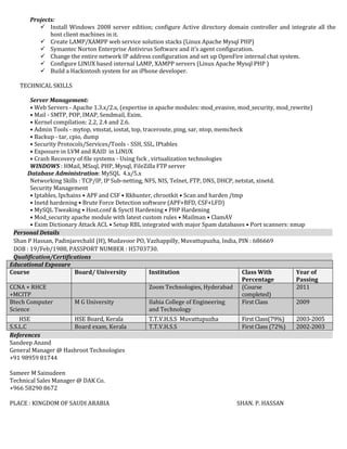 Projects:
 Install Windows 2008 server edition; configure Active directory domain controller and integrate all the
host client machines in it.
 Create LAMP/XAMPP web service solution stacks (Linux Apache Mysql PHP)
 Symantec Norton Enterprise Antivirus Software and it’s agent configuration.
 Change the entire network IP address configuration and set up OpenFire internal chat system.
 Configure LINUX based internal LAMP, XAMPP servers (Linux Apache Mysql PHP )
 Build a Hackintosh system for an iPhone developer.
TECHNICAL SKILLS
Server Management:
• Web Servers - Apache 1.3.x/2.x, (expertise in apache modules: mod_evasive, mod_security, mod_rewrite)
• Mail - SMTP, POP, IMAP, Sendmail, Exim.
• Kernel compilation: 2.2, 2.4 and 2.6.
• Admin Tools - mytop, vmstat, iostat, top, traceroute, ping, sar, ntop, memcheck
• Backup - tar, cpio, dump
• Security Protocols/Services/Tools - SSH, SSL, IPtables
• Exposure in LVM and RAID in LINUX
• Crash Recovery of file systems - Using fsck , virtualization technologies
WINDOWS : HMail, MSsql, PHP, Mysql, FileZilla FTP server
Database Administration: MySQL 4.x/5.x
Networking Skills : TCP/IP, IP Sub-netting, NFS, NIS, Telnet, FTP, DNS, DHCP, netstat, xinetd.
Security Management
• Iptables, Ipchains • APF and CSF • Rkhunter, chrootkit • Scan and harden /tmp
• Inetd hardening • Brute Force Detection software (APF+BFD, CSF+LFD)
• MySQL Tweaking • Host.conf & Sysctl Hardening • PHP Hardening
• Mod_security apache module with latest custom rules • Mailman • ClamAV
• Exim Dictionary Attack ACL • Setup RBL integrated with major Spam databases • Port scanners: nmap
Personal Details
Shan P Hassan, Padinjarechalil (H), Mudavoor PO, Vazhappilly, Muvattupuzha, India, PIN : 686669
DOB : 19/Feb/1988, PASSPORT NUMBER : H5703730.
Qualification/Certifications
Educational Exposure
Course Board/ University Institution Class With
Percentage
Year of
Passing
CCNA + RHCE
+MCITP
Zoom Technologies, Hyderabad (Course
completed)
2011
Btech Computer
Science
M G University Ilahia College of Engineering
and Technology
First Class 2009
HSE HSE Board, Kerala T.T.V.H.S.S Muvattupuzha First Class(79%) 2003-2005
S.S.L.C Board exam, Kerala T.T.V.H.S.S First Class (72%) 2002-2003
References
Sandeep Anand
General Manager @ Hashroot Technologies
+91 98959 81744
Sameer M Sainudeen
Technical Sales Manager @ DAK Co.
+966 58290 8672
PLACE : KINGDOM OF SAUDI ARABIA SHAN. P. HASSAN
 